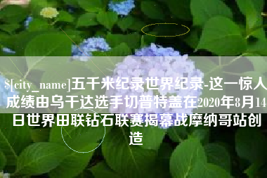 衡水五千米纪录世界纪录-这一惊人成绩由乌干达选手切普特盖在2020年8月14日世界田联钻石联赛揭幕战摩纳哥站创造