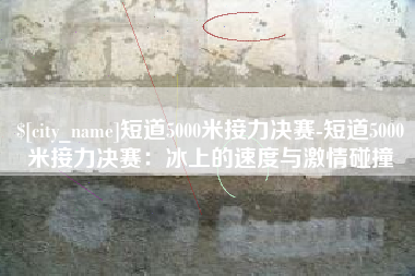 衡水短道5000米接力决赛-短道5000米接力决赛：冰上的速度与激情碰撞