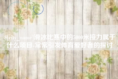 衡水滑冰比赛中的5000米接力属于什么项目-常常引发体育爱好者的探讨
