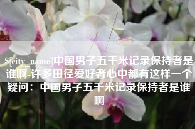衡水中国男子五千米记录保持者是谁啊-许多田径爱好者心中都有这样一个疑问：中国男子五千米记录保持者是谁啊