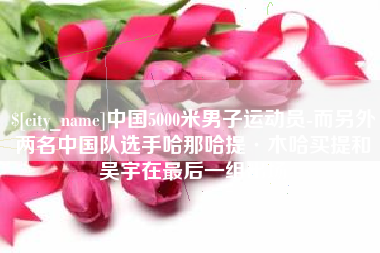 衡水中国5000米男子运动员-而另外两名中国队选手哈那哈提·木哈买提和吴宇在最后一组出场